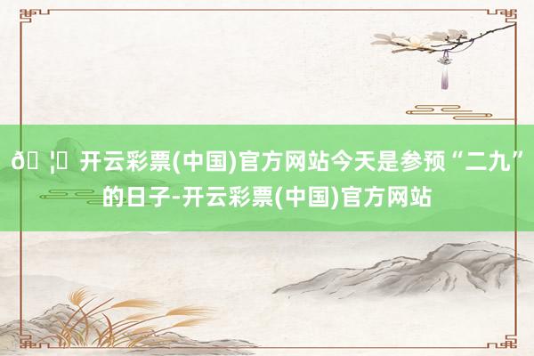 🦄开云彩票(中国)官方网站今天是参预“二九”的日子-开云彩票(中国)官方网站
