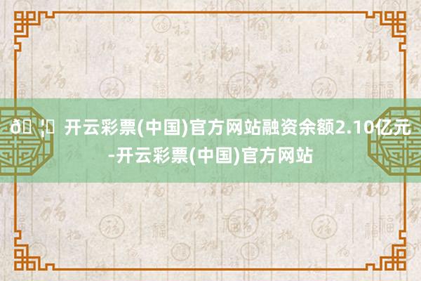 🦄开云彩票(中国)官方网站融资余额2.10亿元-开云彩票(中国)官方网站