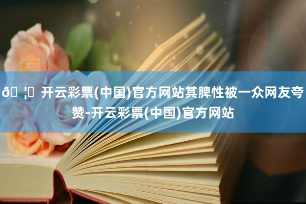 🦄开云彩票(中国)官方网站其脾性被一众网友夸赞-开云彩票(中国)官方网站