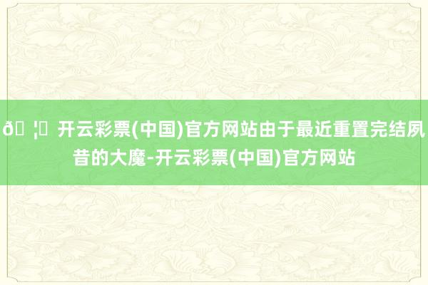 🦄开云彩票(中国)官方网站由于最近重置完结夙昔的大魔-开云彩票(中国)官方网站