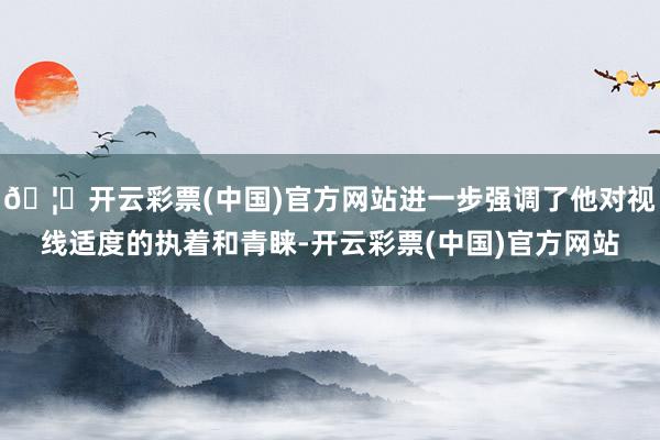 🦄开云彩票(中国)官方网站进一步强调了他对视线适度的执着和青睐-开云彩票(中国)官方网站