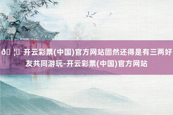 🦄开云彩票(中国)官方网站固然还得是有三两好友共同游玩-开云彩票(中国)官方网站