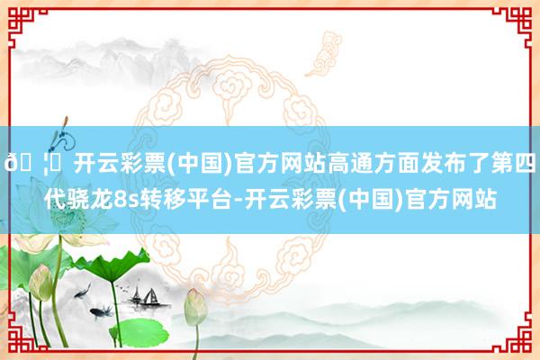 🦄开云彩票(中国)官方网站高通方面发布了第四代骁龙8s转移平台-开云彩票(中国)官方网站