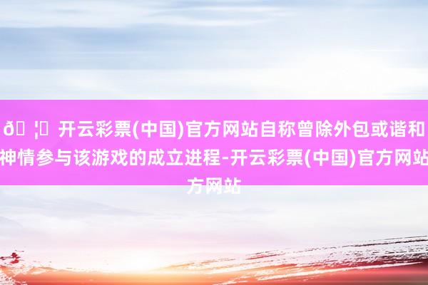 🦄开云彩票(中国)官方网站自称曾除外包或谐和神情参与该游戏的成立进程-开云彩票(中国)官方网站