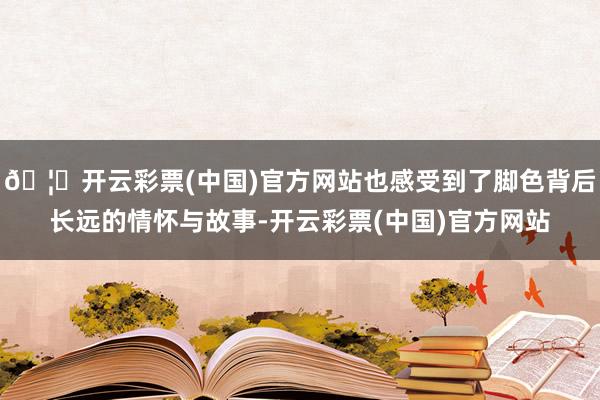 🦄开云彩票(中国)官方网站也感受到了脚色背后长远的情怀与故事-开云彩票(中国)官方网站