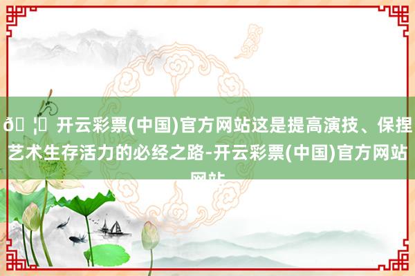 🦄开云彩票(中国)官方网站这是提高演技、保捏艺术生存活力的必经之路-开云彩票(中国)官方网站