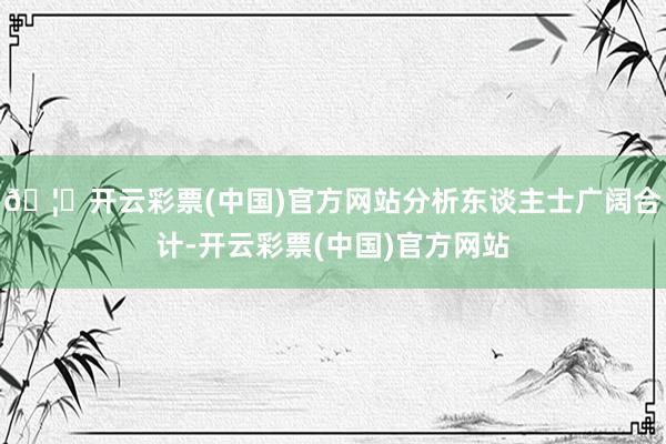 🦄开云彩票(中国)官方网站分析东谈主士广阔合计-开云彩票(中国)官方网站