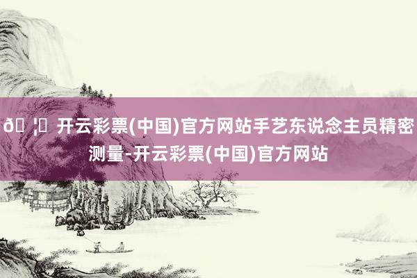 🦄开云彩票(中国)官方网站手艺东说念主员精密测量-开云彩票(中国)官方网站