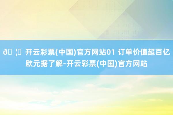 🦄开云彩票(中国)官方网站01 订单价值超百亿欧元据了解-开云彩票(中国)官方网站