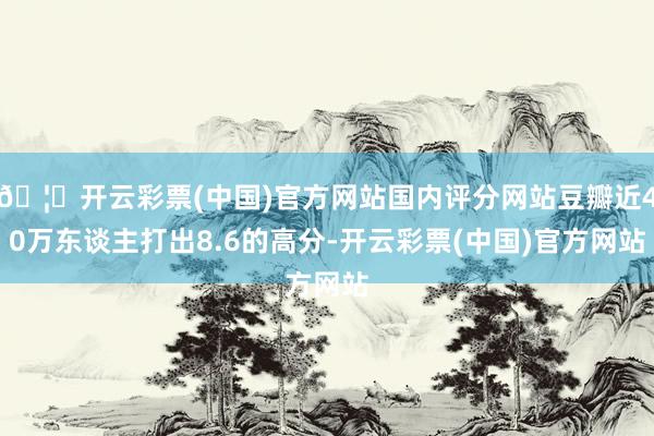 🦄开云彩票(中国)官方网站国内评分网站豆瓣近40万东谈主打出8.6的高分-开云彩票(中国)官方网站