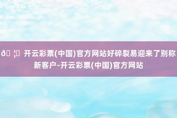 🦄开云彩票(中国)官方网站好碎裂易迎来了别称新客户-开云彩票(中国)官方网站