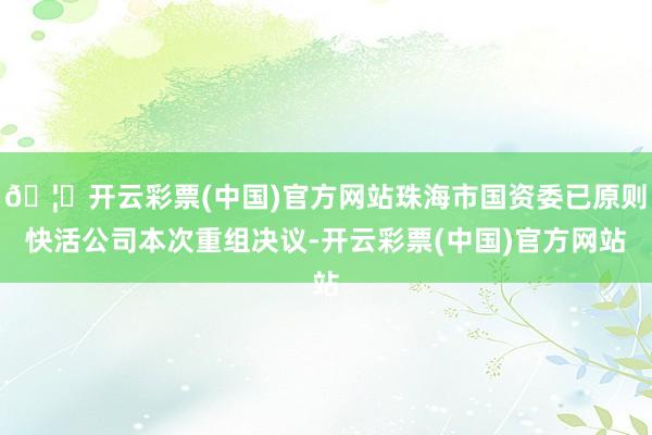 🦄开云彩票(中国)官方网站珠海市国资委已原则快活公司本次重组决议-开云彩票(中国)官方网站