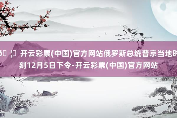 🦄开云彩票(中国)官方网站俄罗斯总统普京当地时刻12月5日下令-开云彩票(中国)官方网站