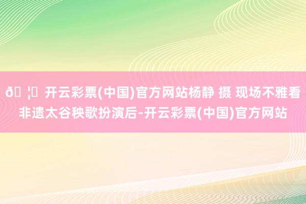 🦄开云彩票(中国)官方网站杨静 摄 现场不雅看非遗太谷秧歌扮演后-开云彩票(中国)官方网站