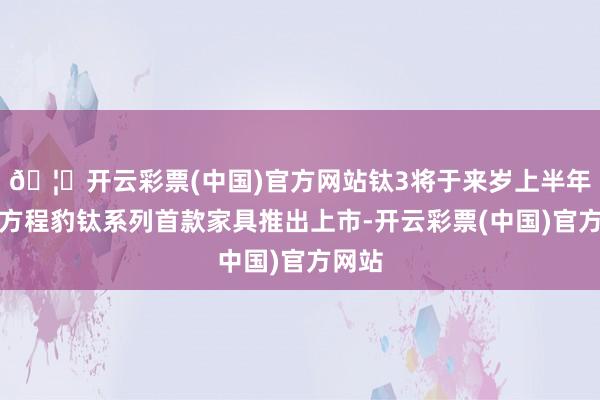 🦄开云彩票(中国)官方网站钛3将于来岁上半年四肢方程豹钛系列首款家具推出上市-开云彩票(中国)官方网站
