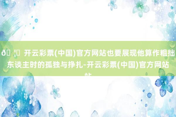 🦄开云彩票(中国)官方网站也要展现他算作粗拙东谈主时的孤独与挣扎-开云彩票(中国)官方网站