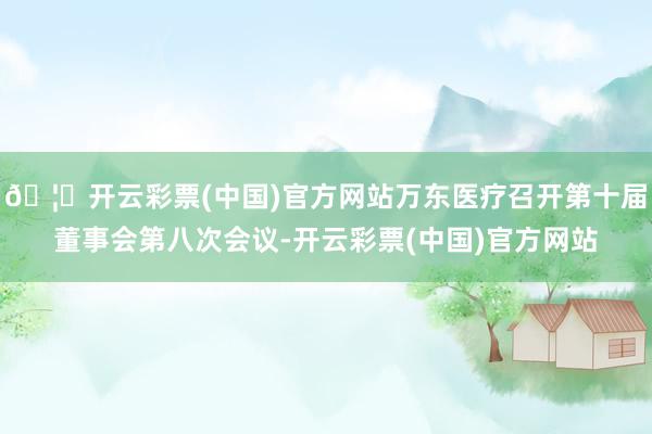🦄开云彩票(中国)官方网站万东医疗召开第十届董事会第八次会议-开云彩票(中国)官方网站
