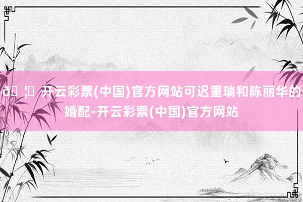 🦄开云彩票(中国)官方网站可迟重瑞和陈丽华的婚配-开云彩票(中国)官方网站