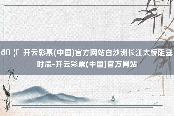 🦄开云彩票(中国)官方网站白沙洲长江大桥阻塞时辰-开云彩票(中国)官方网站