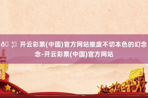 🦄开云彩票(中国)官方网站撤废不切本色的幻念念-开云彩票(中国)官方网站