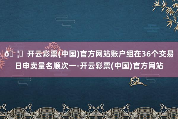 🦄开云彩票(中国)官方网站账户组在36个交易日申卖量名顺次一-开云彩票(中国)官方网站