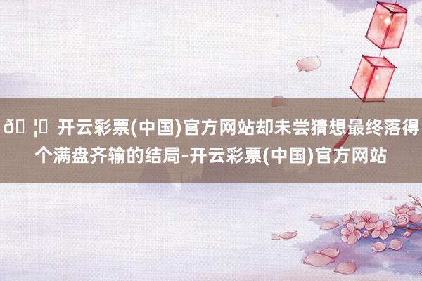 🦄开云彩票(中国)官方网站却未尝猜想最终落得个满盘齐输的结局-开云彩票(中国)官方网站