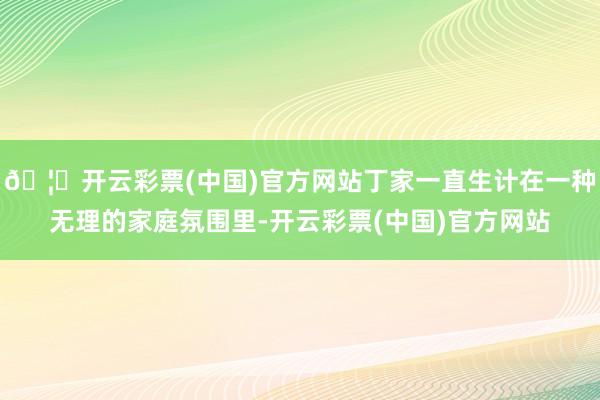 🦄开云彩票(中国)官方网站丁家一直生计在一种无理的家庭氛围里-开云彩票(中国)官方网站