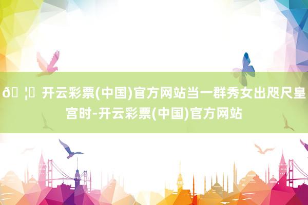 🦄开云彩票(中国)官方网站当一群秀女出咫尺皇宫时-开云彩票(中国)官方网站