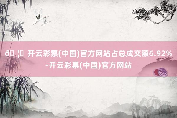 🦄开云彩票(中国)官方网站占总成交额6.92%-开云彩票(中国)官方网站