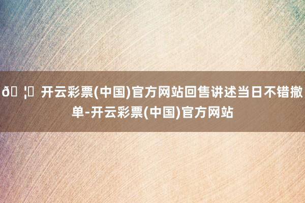 🦄开云彩票(中国)官方网站回售讲述当日不错撤单-开云彩票(中国)官方网站
