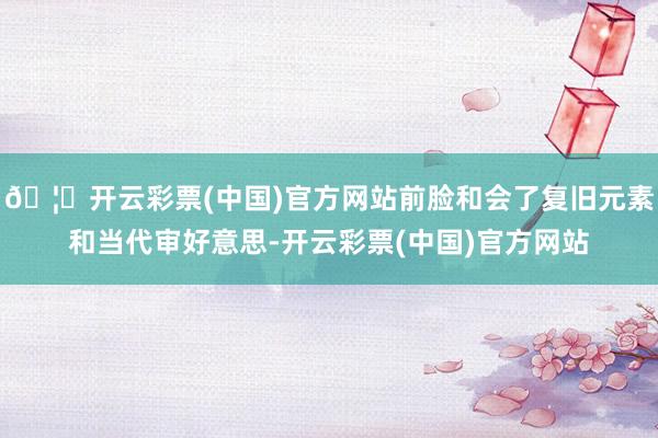 🦄开云彩票(中国)官方网站前脸和会了复旧元素和当代审好意思-开云彩票(中国)官方网站