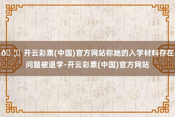 🦄开云彩票(中国)官方网站称她的入学材料存在问题被退学-开云彩票(中国)官方网站