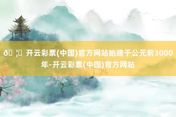 🦄开云彩票(中国)官方网站始建于公元前3000年-开云彩票(中国)官方网站