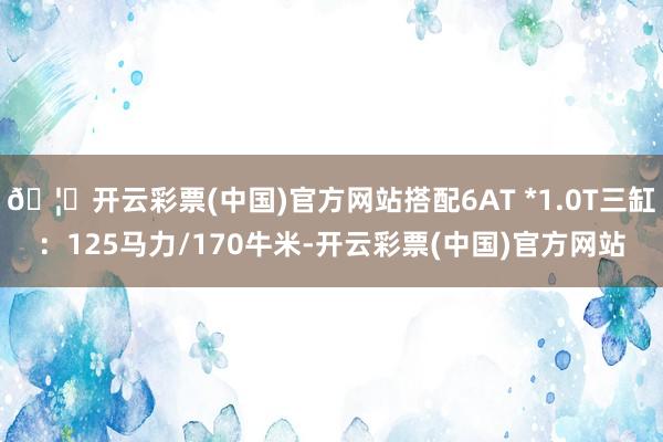 🦄开云彩票(中国)官方网站搭配6AT *1.0T三缸：125马力/170牛米-开云彩票(中国)官方网站
