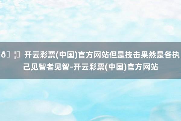 🦄开云彩票(中国)官方网站但是技击果然是各执己见智者见智-开云彩票(中国)官方网站