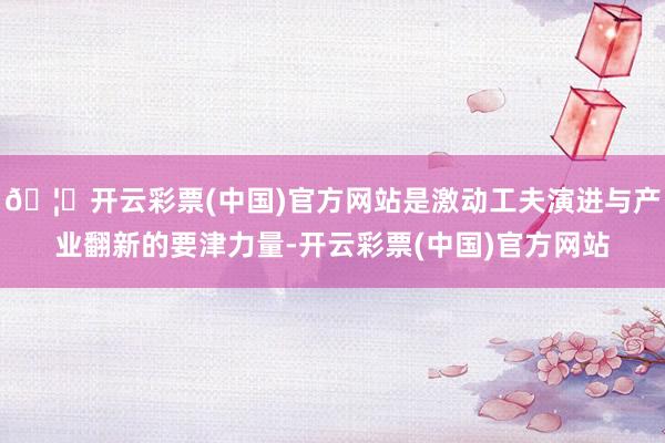 🦄开云彩票(中国)官方网站是激动工夫演进与产业翻新的要津力量-开云彩票(中国)官方网站