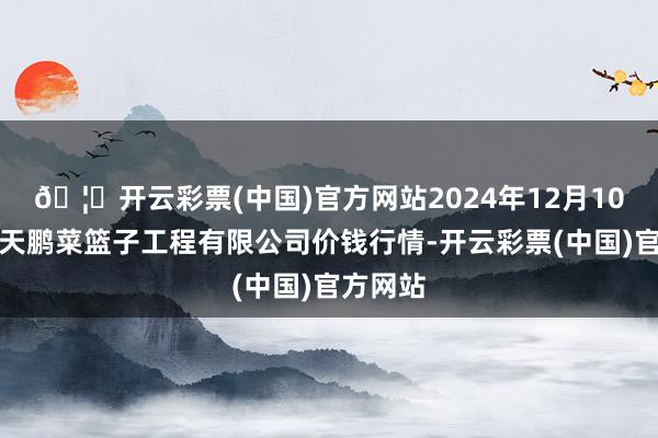 🦄开云彩票(中国)官方网站2024年12月10日无锡天鹏菜篮子工程有限公司价钱行情-开云彩票(中国)官方网站