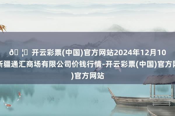 🦄开云彩票(中国)官方网站2024年12月10日新疆通汇商场有限公司价钱行情-开云彩票(中国)官方网站