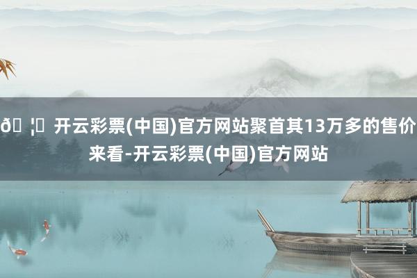 🦄开云彩票(中国)官方网站聚首其13万多的售价来看-开云彩票(中国)官方网站