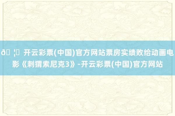 🦄开云彩票(中国)官方网站票房实绩败给动画电影《刺猬索尼克3》-开云彩票(中国)官方网站