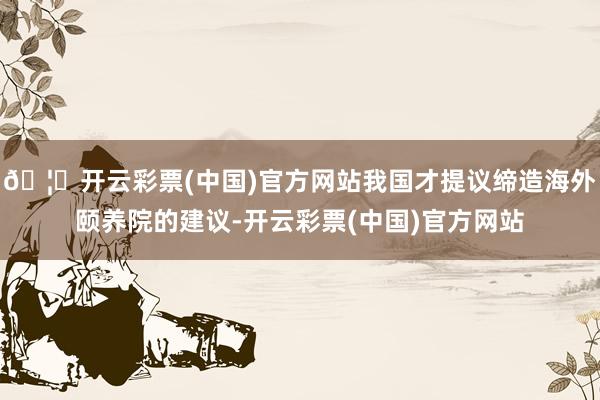 🦄开云彩票(中国)官方网站我国才提议缔造海外颐养院的建议-开云彩票(中国)官方网站