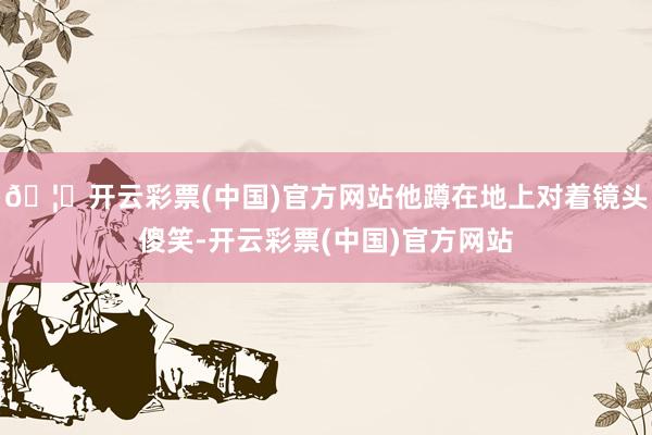 🦄开云彩票(中国)官方网站他蹲在地上对着镜头傻笑-开云彩票(中国)官方网站