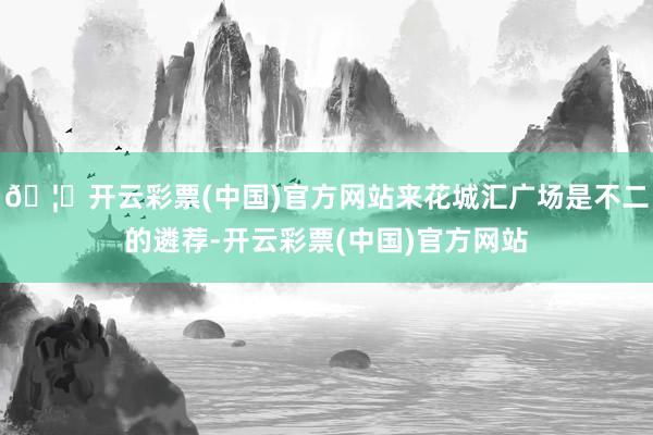 🦄开云彩票(中国)官方网站来花城汇广场是不二的遴荐-开云彩票(中国)官方网站