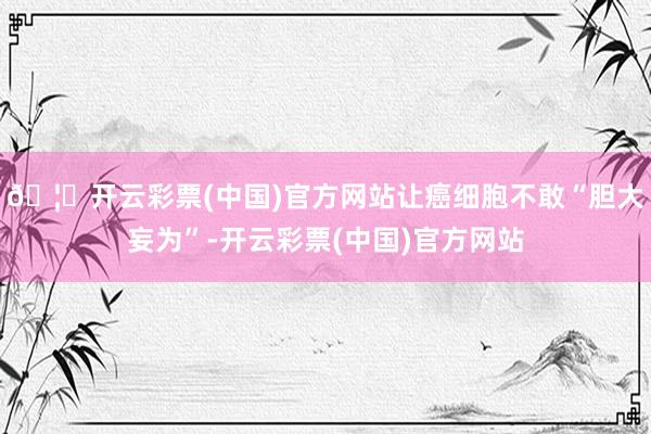 🦄开云彩票(中国)官方网站让癌细胞不敢“胆大妄为”-开云彩票(中国)官方网站