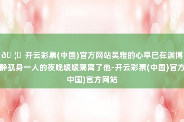 🦄开云彩票(中国)官方网站吴雅的心早已在渊博个清静孤身一人的夜晚缓缓隔离了他-开云彩票(中国)官方网站
