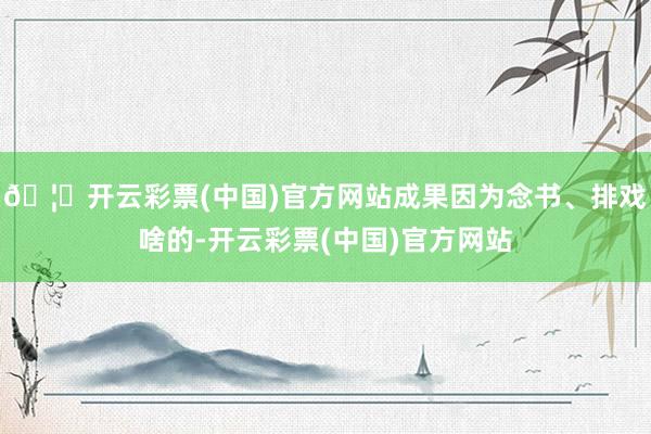 🦄开云彩票(中国)官方网站成果因为念书、排戏啥的-开云彩票(中国)官方网站