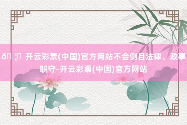 🦄开云彩票(中国)官方网站不会侧目法律、政事职守-开云彩票(中国)官方网站
