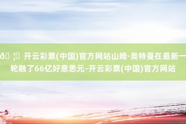 🦄开云彩票(中国)官方网站山姆·奥特曼在最新一轮融了66亿好意思元-开云彩票(中国)官方网站