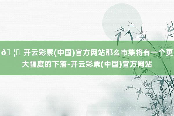 🦄开云彩票(中国)官方网站那么市集将有一个更大幅度的下落-开云彩票(中国)官方网站