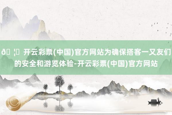 🦄开云彩票(中国)官方网站为确保搭客一又友们的安全和游览体验-开云彩票(中国)官方网站